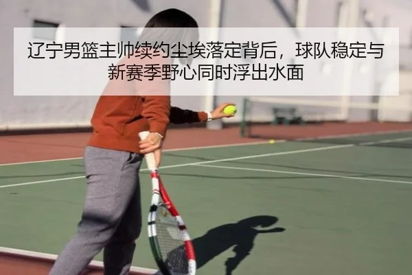 辽宁男篮主帅续约尘埃落定背后，球队稳定与新赛季野心同时浮出水面